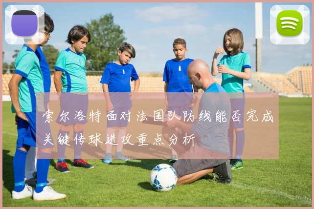 索尔洛特面对法国队防线能否完成关键传球进攻重点分析