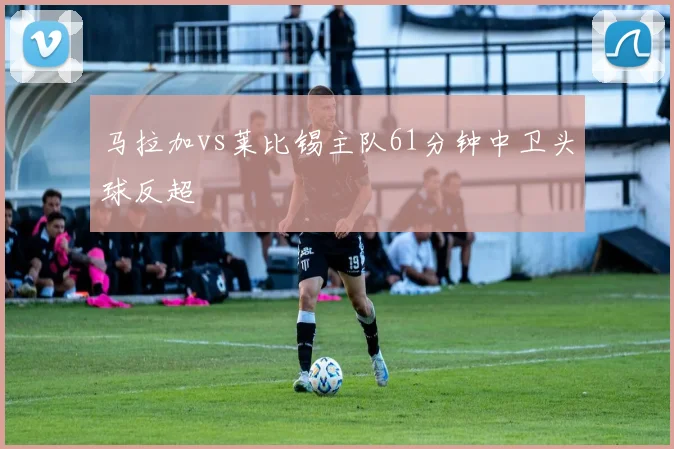 马拉加vs莱比锡主队61分钟中卫头球反超