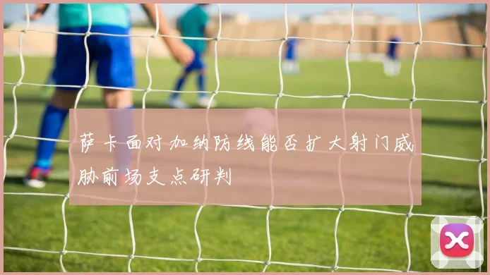萨卡面对加纳防线能否扩大射门威胁前场支点研判