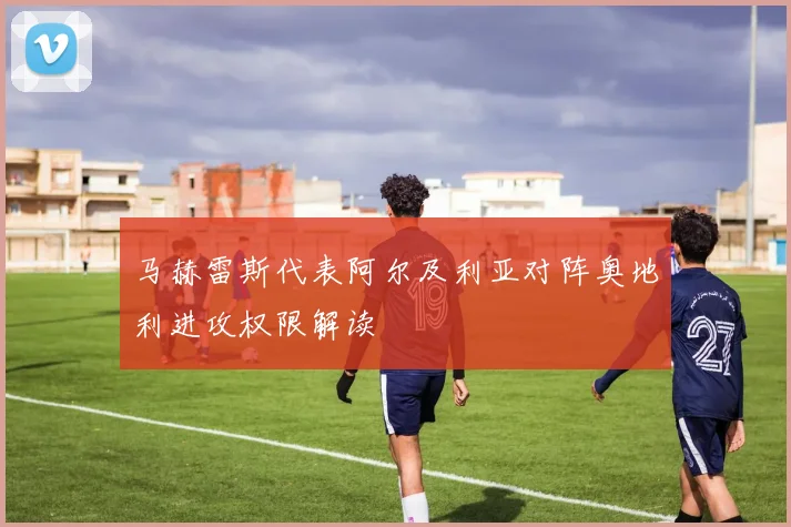 马赫雷斯代表阿尔及利亚对阵奥地利进攻权限解读