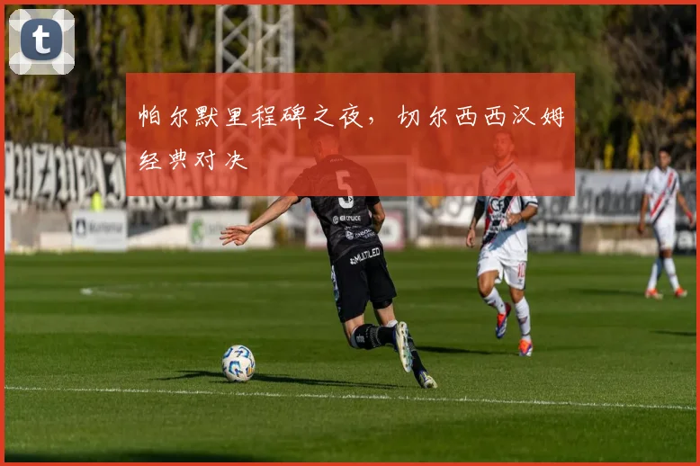 帕尔默里程碑之夜，切尔西西汉姆经典对决