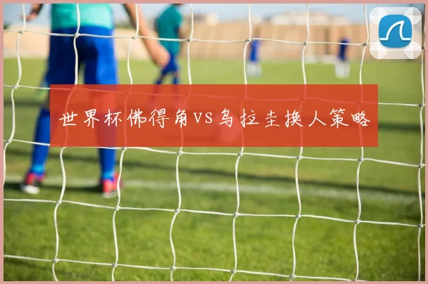 世界杯佛得角vs乌拉圭换人策略