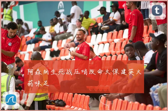 阿森纳生死战压哨改命久保建英火药味足