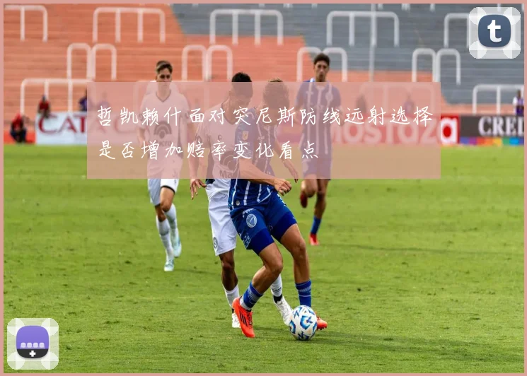 哲凯赖什面对突尼斯防线远射选择是否增加赔率变化看点