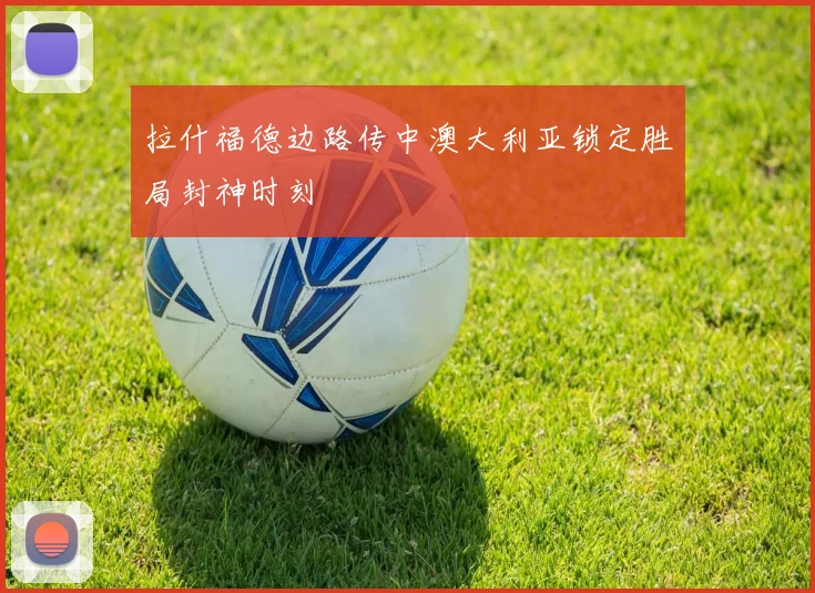 拉什福德边路传中澳大利亚锁定胜局封神时刻