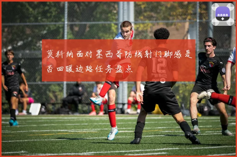 莫科纳面对墨西哥防线射门脚感是否回暖边路任务盘点