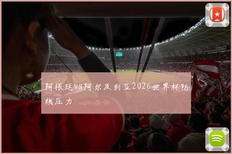 阿根廷vs阿尔及利亚2026世界杯防线压力