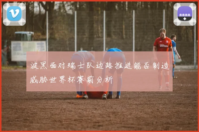 波黑面对瑞士队边路推进能否制造威胁世界杯赛前分析