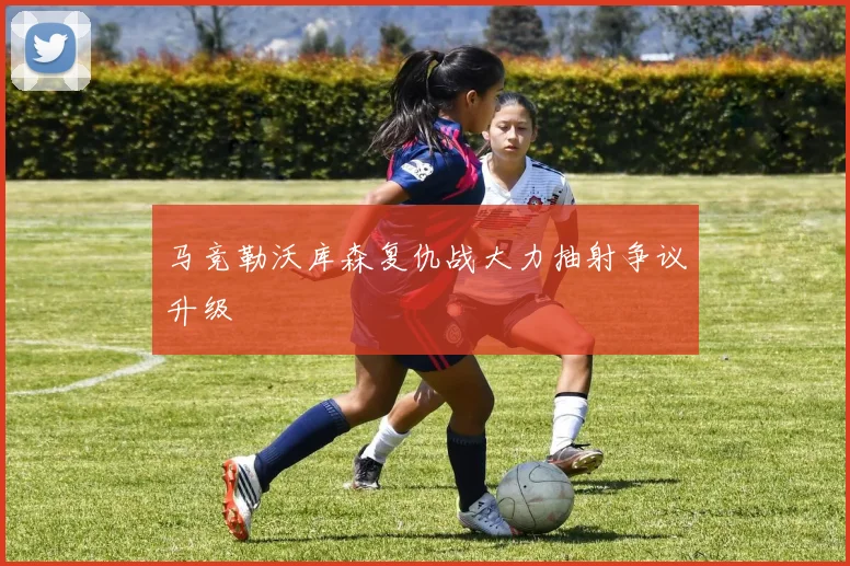 马竞勒沃库森复仇战大力抽射争议升级