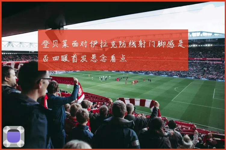 登贝莱面对伊拉克防线射门脚感是否回暖首发悬念看点