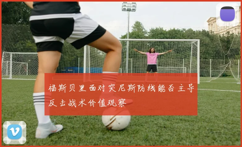 福斯贝里面对突尼斯防线能否主导反击战术价值观察