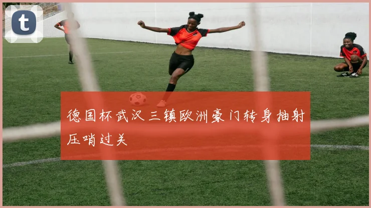 德国杯武汉三镇欧洲豪门转身抽射压哨过关