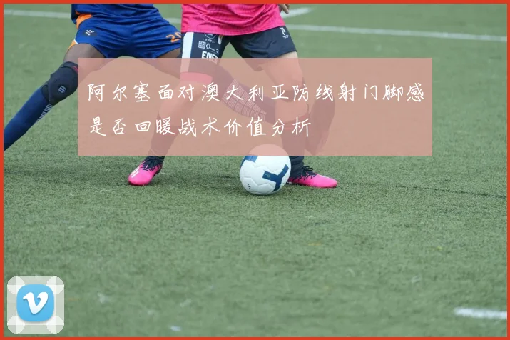 阿尔塞面对澳大利亚防线射门脚感是否回暖战术价值分析