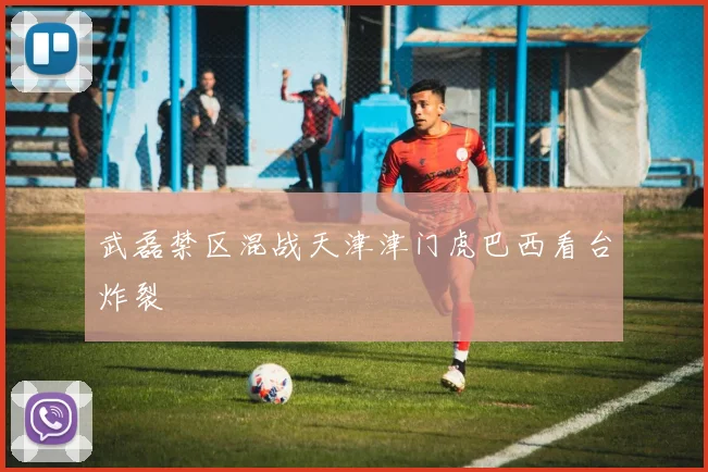武磊禁区混战天津津门虎巴西看台炸裂