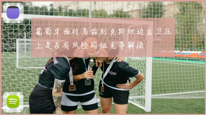 葡萄牙面对乌兹别克斯坦边后卫压上是否有风险同组竞争解读