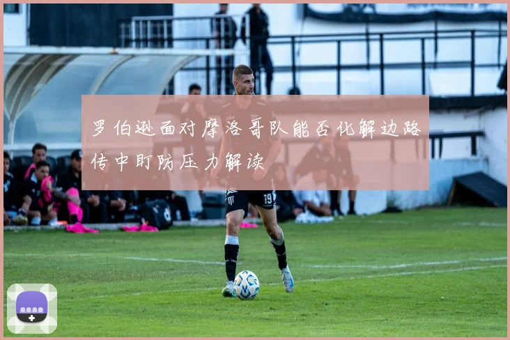 罗伯逊面对摩洛哥队能否化解边路传中盯防压力解读