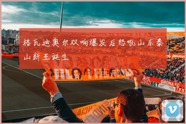 格瓦迪奥尔双响爆发后怒吼山东泰山新王诞生