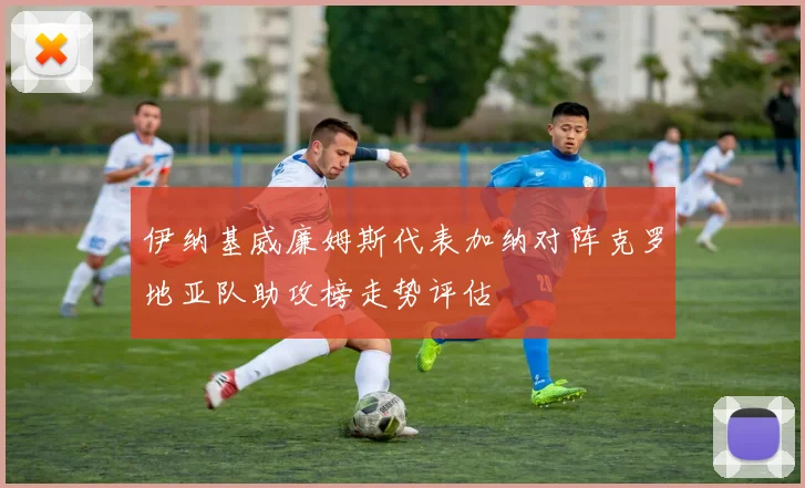 伊纳基威廉姆斯代表加纳对阵克罗地亚队助攻榜走势评估