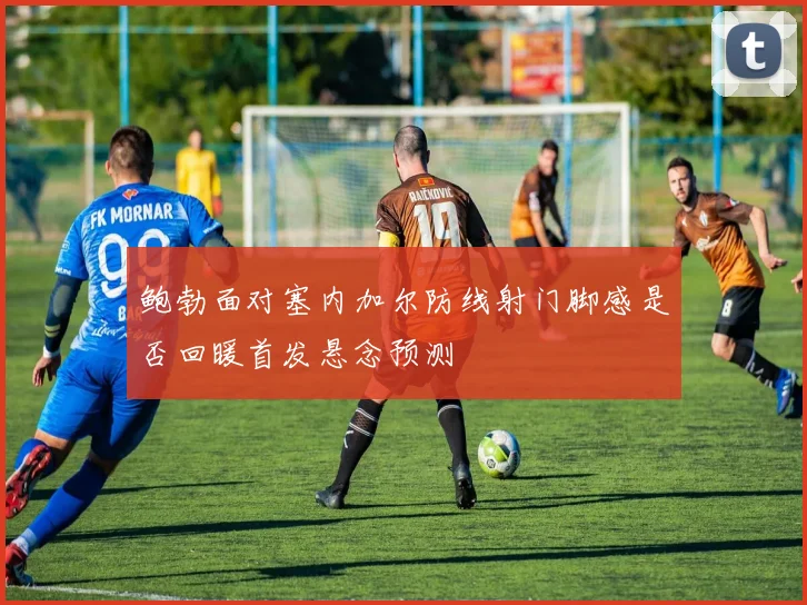 鲍勃面对塞内加尔防线射门脚感是否回暖首发悬念预测