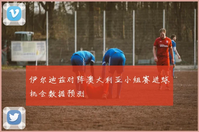伊尔迪兹对阵澳大利亚小组赛进球机会数据预测