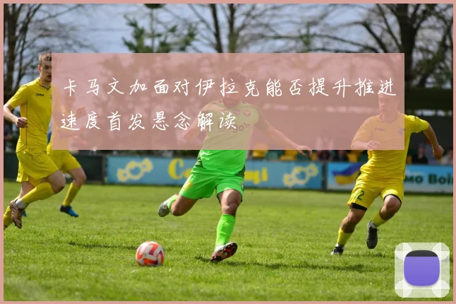 卡马文加面对伊拉克能否提升推进速度首发悬念解读