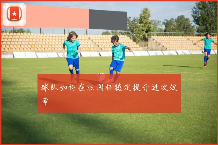 球队如何在法国杯稳定提升进攻效率