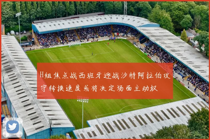 H组焦点战西班牙迎战沙特阿拉伯攻守转换速度或将决定场面主动权