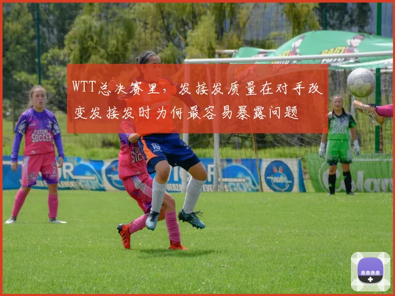 WTT总决赛里，发接发质量在对手改变发接发时为何最容易暴露问题