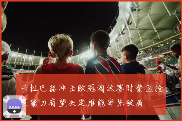 卡拉巴赫冲击欧冠淘汰赛时禁区抢点能力有望决定谁能率先破局