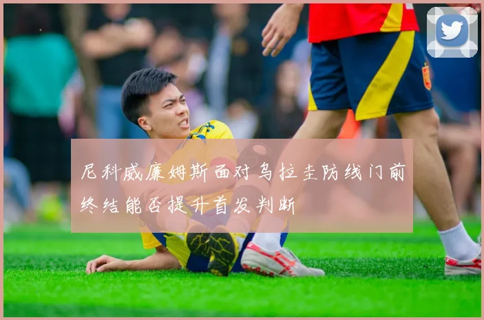 尼科威廉姆斯面对乌拉圭防线门前终结能否提升首发判断