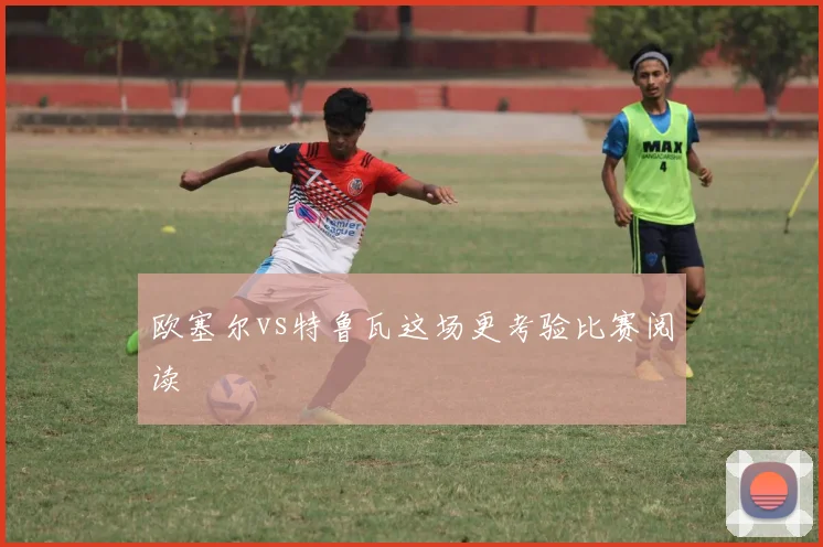 欧塞尔vs特鲁瓦这场更考验比赛阅读