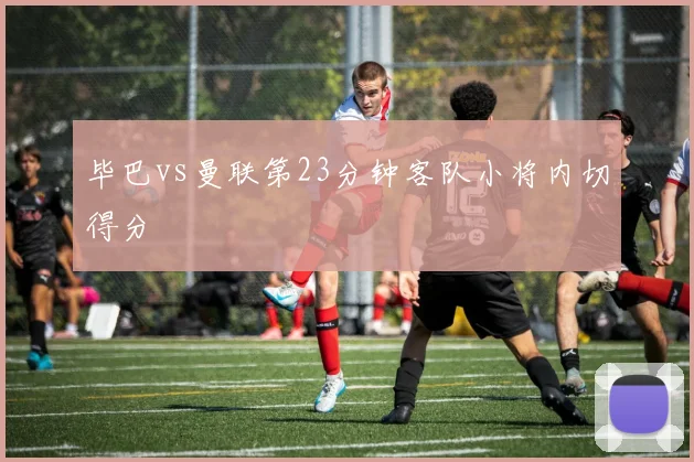 毕巴vs曼联第23分钟客队小将内切得分