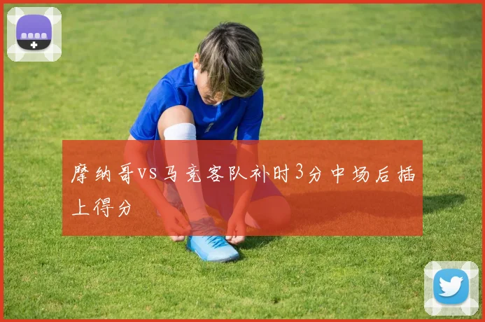 摩纳哥vs马竞客队补时3分中场后插上得分