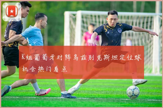 K组葡萄牙对阵乌兹别克斯坦定位球机会热门看点