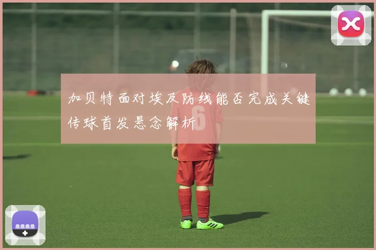 加贝特面对埃及防线能否完成关键传球首发悬念解析