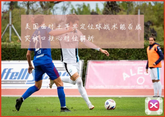 美国面对土耳其定位球战术能否成突破口核心对位解析