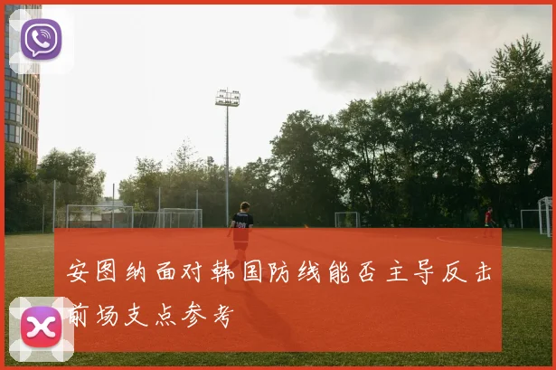 安图纳面对韩国防线能否主导反击前场支点参考