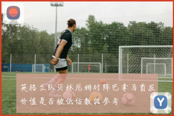英格兰队贝林厄姆对阵巴拿马首发价值是否被低估数据参考
