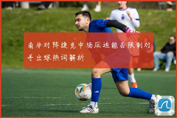 南非对阵捷克中场压迫能否限制对手出球热词解析
