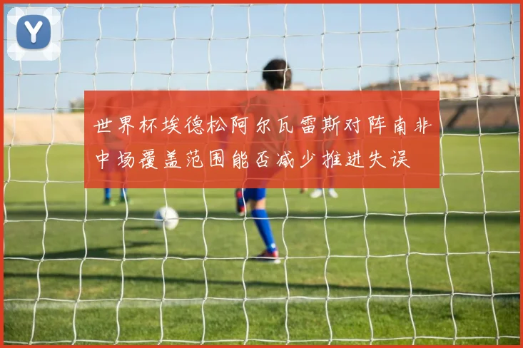 世界杯埃德松阿尔瓦雷斯对阵南非中场覆盖范围能否减少推进失误