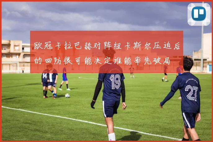 欧冠卡拉巴赫对阵纽卡斯尔压迫后的回防很可能决定谁能率先破局