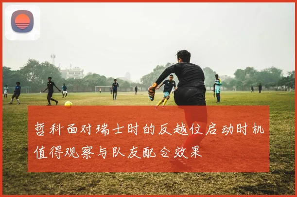 哲科面对瑞士时的反越位启动时机值得观察与队友配合效果