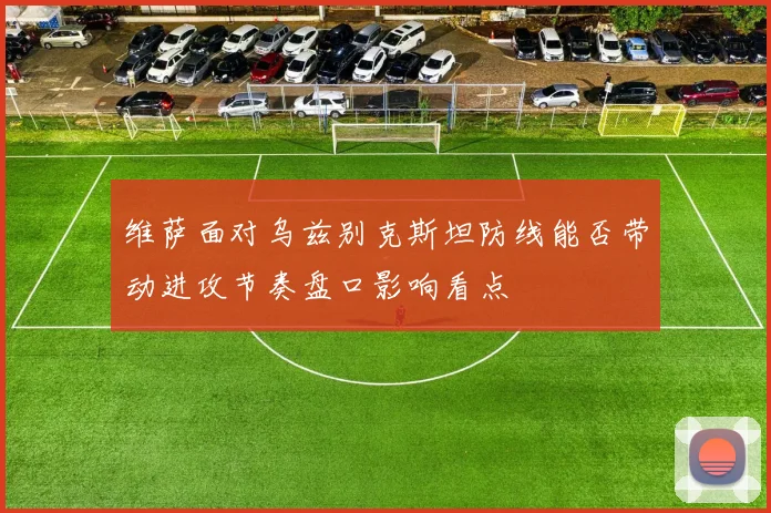 维萨面对乌兹别克斯坦防线能否带动进攻节奏盘口影响看点