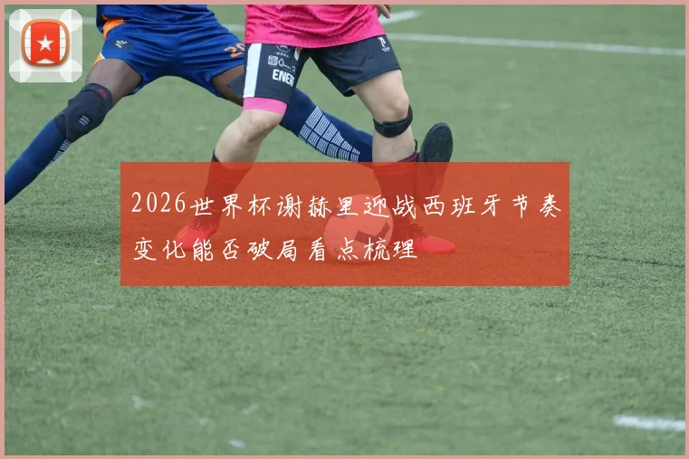 2026世界杯谢赫里迎战西班牙节奏变化能否破局看点梳理
