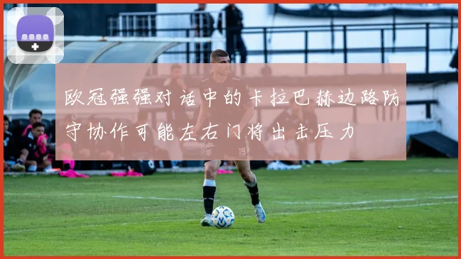 欧冠强强对话中的卡拉巴赫边路防守协作可能左右门将出击压力