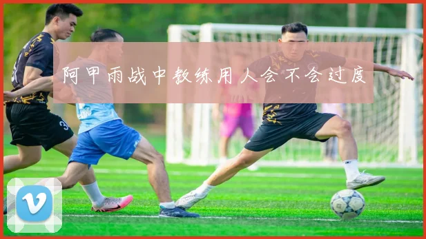 阿甲雨战中教练用人会不会过度