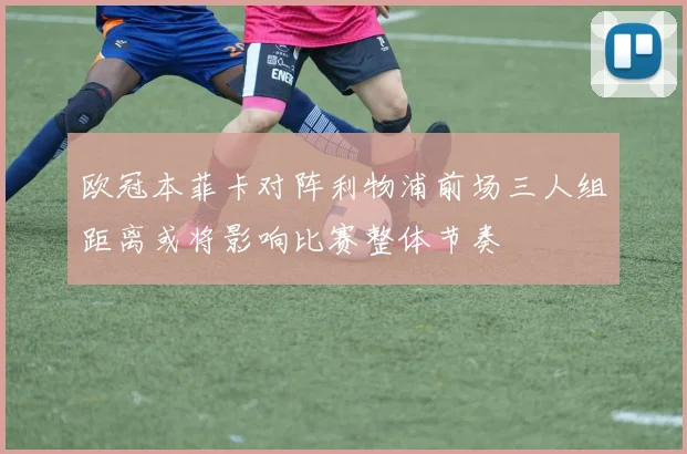 欧冠本菲卡对阵利物浦前场三人组距离或将影响比赛整体节奏